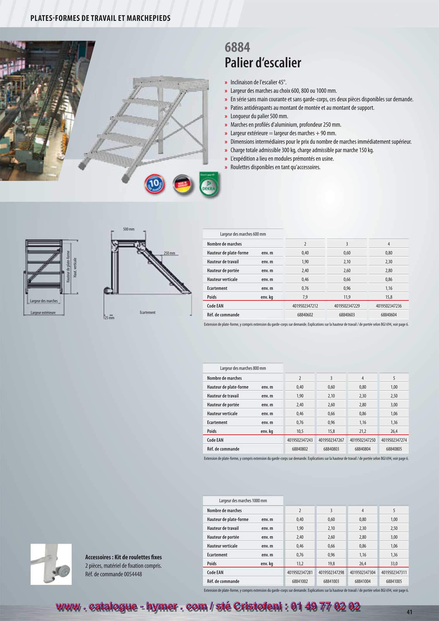 PLATES-FORMES DE TRAVAIL ET MARCHEPIEDS 

Palier d‘escalier 

– Inclinaison 45°. 
– Largeurs des marches soit 600, 800 ou 1000 mm. 
– Fabriqué en série sans main courante et garde-corps. 
– Patins en plastique antidérapant au montant de montée et au montant de support 
– Longueur du palier 500 mm. 
– Marches en profilés d‘aluminium d‘une profondeur de 250 mm. 
– Dimensions intermédiaires au prix du modèle au nombre de marches 
immédiatement supérieur. 
– Charge totale admissible 300 kg ; charge admissible par marche 150 kg. 
– L‘expédition a lieu en modules prémontés départ usine. 
– Roulettes disponibles comme accessoire. 
Disponible à partir de mars 2011 
6884 
port. 
Accessoires : kit de roulettes fixes 